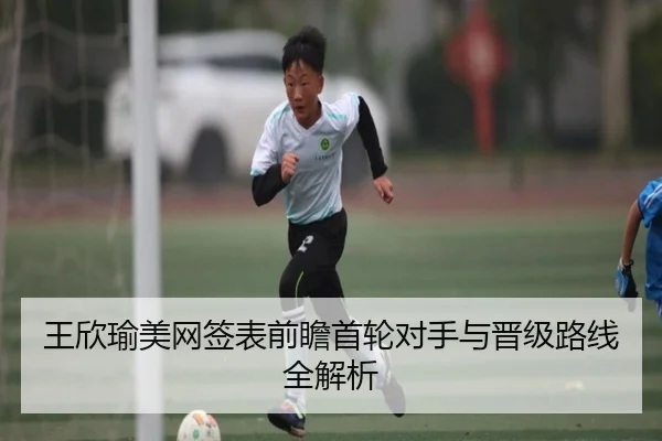 王欣瑜美网签表前瞻首轮对手与晋级路线全解析
